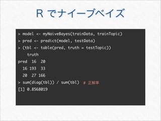 R でナイーブベイズ
 model - myNaiveBayes(trainData, trainTopic)
 pred - predict(model, testData)
 (tbl - table(pred, truth = testTopic))
truth
pred 16 20
16 193 33
20 27 166
 sum(diag(tbl)) / sum(tbl)
[1] 0.8568019
# 正解率
 