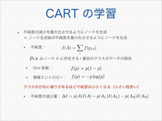 • 不純度の減少を最大化させるようにノードを生成
＝ ノード生成後の不純度を最小化させるようにノードを生成
‣ 不純度：
はノード A に存在する i 番目のクラスのデータの割合
‣ Gini 係数：
‣ 情報エントロピー：
クラスの分布に偏りがあるほど不純度は小さくなる（小さい程良い）
‣ 不純度の減少量：
CART の学習
I(A) =

i
f(piA)
∆I = p(A)I(A) − p(AL)I(AL) − p(AR)I(AR)
f(p) = p(1 − p)
f(p) = −p log(p)
piA
 