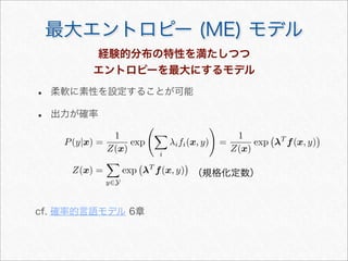 最大エントロピー (ME) モデル
P(y|x) =
1
Z(x)
exp


i
λifi(x, y)

=
1
Z(x)
exp

λT
f(x, y)

Z(x) =

y∈Y
exp

λT
f(x, y)

（規格化定数）
経験的分布の特性を満たしつつ
エントロピーを最大にするモデル
• 柔軟に素性を設定することが可能
• 出力が確率
cf. 確率的言語モデル 6章
 