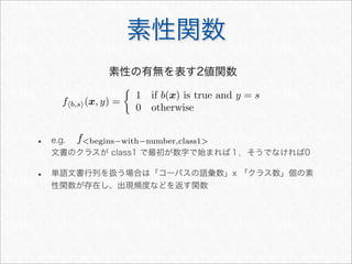 素性関数
fb,s(x, y) =

1 if b(x) is true and y = s
0 otherwise
素性の有無を表す2値関数
• e.g.
文書のクラスが class1 で最初が数字で始まれば１，そうでなければ0
• 単語文書行列を扱う場合は「コーパスの語彙数」x 「クラス数」個の素
性関数が存在し、出現頻度などを返す関数
fbegins−with−number,class1
 