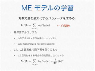 ME モデルの学習
対数尤度を最大化するパラメータを求める
• 解探索アルゴリズム
‣ L-BFGS（省メモリな準ニュートン法）
‣ GIS (Generalized Iterative Scaling)
• L1、L2 正則化で過学習を防ぐことも
‣ L2 正則化をする場合の目的関数は次のとおり
L(P|λ) =

(xi,yi)
log P(yi|xi)
L(P|λ) =

(xi,yi)
log P(yi|xi) −
1
2σ2
||λ||2
← 凸関数
 