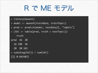 R で ME モデル
 library(maxent)
 model - maxent(trainData, trainTopic)
 pred - predict(model, testData)[, labels]
 (tbl - table(pred, truth = testTopic))
truth
pred 16 20
16 190 36
20 30 163
 sum(diag(tbl)) / sum(tbl)
[1] 0.8424821
 