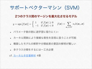 サポートベクターマシン（SVM）
2つのクラス間のマージンを最大化させるモデル
y = sgn [f(x)] =

1 if f(x) ≥ 0
−1 if f(x)  0
f(x) =

xi∈SV
αik(xi, x)
• パラメータ数の割に過学習に陥りにくい
• カーネル関数により複雑な素性を容易に扱うことが可能
• 構築したモデルの解釈や分類結果の要因の解明が難しい
• 多クラス分類をするには一工夫必要
cf. カーネル多変量解析 4章
 