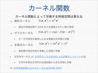 カーネル関数
• 線形カーネル
‣ 現在の特徴空間で SVM などを適用させたい時に使用
• ガウスカーネル
‣ データの特性を維持したまま無限次元空間に写像
• 多項式カーネル
‣ 素性間の相互作用も考慮した空間に写像
‣ 文字列カーネル cf. 文字列カーネルSVMによる辞書なしツイート分類
‣ 文字列を部分文字列の出現回数から成る空間に写像
cf. 自然言語処理におけるカーネル法の利用 (PDF)
カーネル関数によって写像する特徴空間は異なる
k(x, x
) = xT
x
k(x, x
) = exp(−βx − x
2
)
k(x, x
) = (xT
x
+ c)p
 