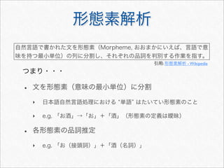 形態素解析
• 文を形態素（意味の最小単位）に分割
‣ 日本語自然言語処理における 単語 はたいてい形態素のこと
‣ e.g. 「お酒」→「お」＋「酒」（形態素の定義は曖昧）
• 各形態素の品詞推定
‣ e.g. 「お（接頭詞）」＋「酒（名詞）」
自然言語で書かれた文を形態素（Morpheme, おおまかにいえば、言語で意
味を持つ最小単位）の列に分割し、それぞれの品詞を判別する作業を指す。
引用: 形態素解析 - Wikipedia
つまり・・・
 