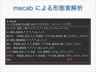 mecab による形態素解析
$ mecab
ハードルは高ければ高いほどくぐりやすい
ハードル	名詞,一般,*,*,*,*,ハードル,ハードル,ハードル
は	助詞,係助詞,*,*,*,*,は,ハ,ワ
高けれ	 形容詞,自立,*,*,形容詞・アウオ段,仮定形,高い,タカケレ,タカケレ
ば	助詞,接続助詞,*,*,*,*,ば,バ,バ
高い	 形容詞,自立,*,*,形容詞・アウオ段,基本形,高い,タカイ,タカイ
ほど	 助詞,副助詞,*,*,*,*,ほど,ホド,ホド
くぐり	動詞,自立,*,*,五段・ラ行,連用形,くぐる,クグリ,クグリ
やすい	 形容詞,非自立,*,*,形容詞・アウオ段,基本形,やすい,ヤスイ,ヤスイ
EOS
入力文
出力
 