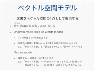 ベクトル空間モデル
• 素性 (feature) の取り方はいろいろ
• Unigram model (Bag-of-Words model)
‣ 1つの単語を1つの素性とする
‣ 単語の出現順は考慮しない（文書を単語の袋詰めとみなす）
e.g. 「赤ちゃんと僕」と「僕と赤ちゃん」は同じベクトルになる
• N-gram model
‣ 連続する n 単語を1つの素性とする
e.g. 「赤ちゃんと僕」→ <s>赤ちゃん, 赤ちゃんと, と僕, 僕</s>
「僕と赤ちゃん」→ <s>僕, 僕と, と赤ちゃん, 赤ちゃん</s>
そせい
文書をベクトル空間の1点として表現する
 