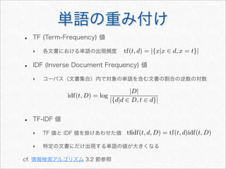 単語の重み付け
• TF (Term-Frequency) 値
‣ 各文書における単語の出現頻度
• IDF (Inverse Document Frequency) 値
‣ コーパス（文書集合）内で対象の単語を含む文書の割合の逆数の対数
• TF-IDF 値
‣ TF 値と IDF 値を掛けあわせた値
‣ 特定の文書にだけ出現する単語の値が大きくなる
cf. 情報検索アルゴリズム 3.2 節参照
idf(t, D) = log
|D|
|{d|d ∈ D, t ∈ d}|
tﬁdf(t, d, D) = tf(t, d)idf(t, D)
tf(t, d) = |{x|x ∈ d, x = t}|
 