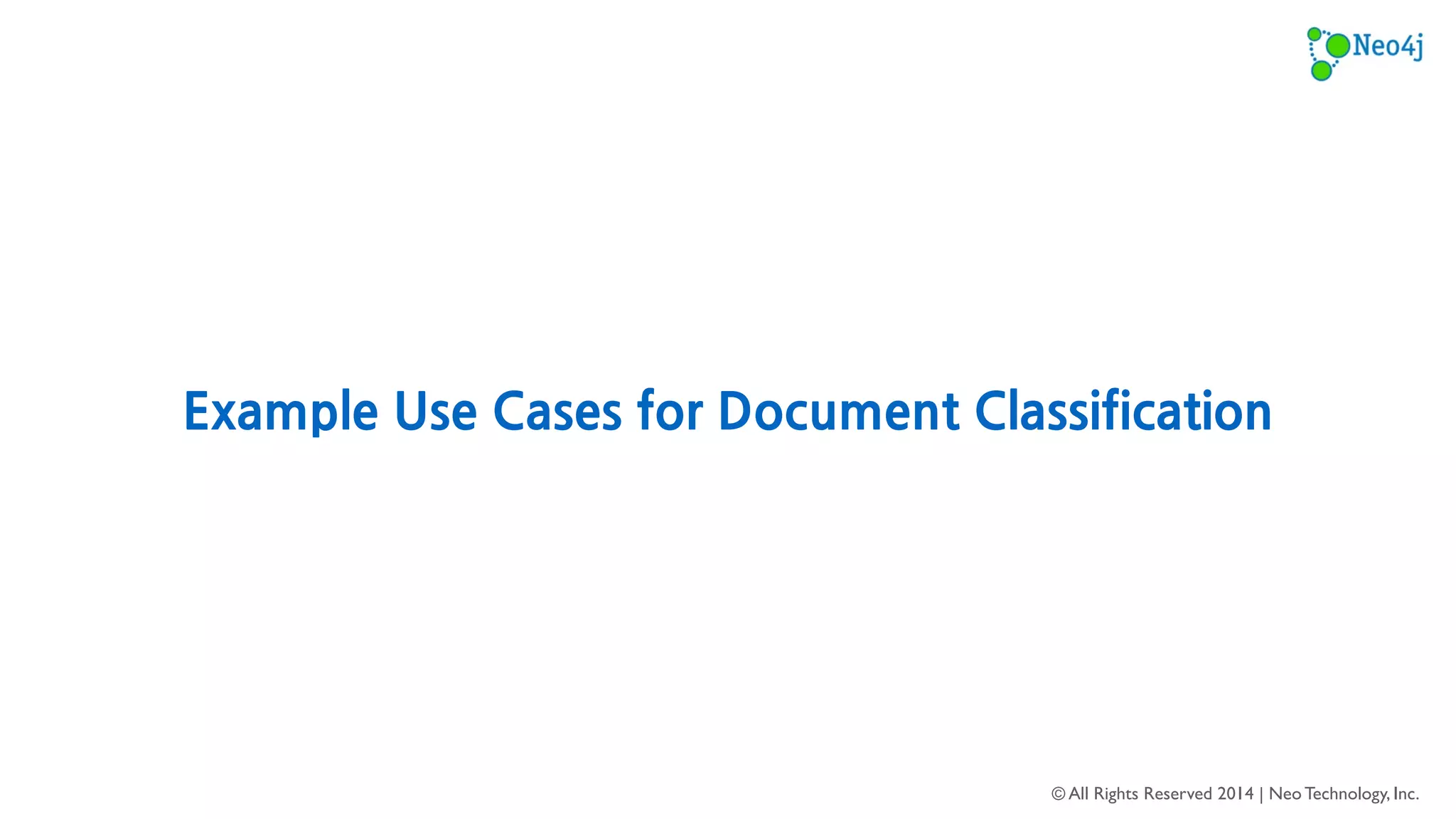 Recommend Relevant Tags 
Scenario: A Q/A website allows users to submit questions and receive answers 
from other users. 
Problem: Users sometime do not know what tags to apply to their questions in 
order to increase discoverability for receiving answers. 
Solution: Automatically recommend the most relevant tags for questions by 
classifying the text from training on previous questions. 
© All Rights Reserved 2014 | Neo Technology, Inc. 
16 
 