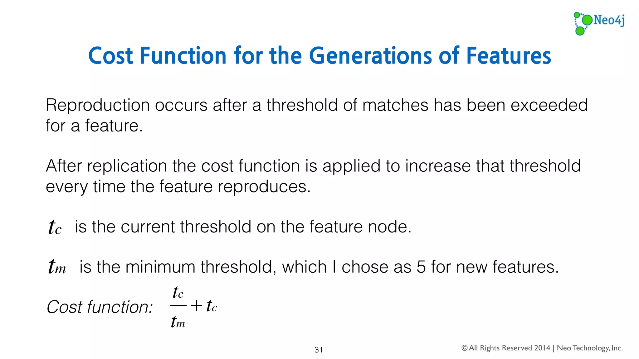 Generating Feature Vectors 
The natural language parsing model created during training can be 
turned into a global feature index. 
This global feature index is a list of Neo4j internal IDs for every feature 
in the hierarchy. 
Using that global feature index, a multi-dimensional vector space is 
created with a length equal to the number of features in the hierarchy. 
© All Rights Reserved 2014 | Neo Technology, Inc. 
31 
 