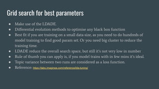 Grid search for best parameters
● Make use of the LDADE.
● Diﬀerential evolution methods to optimise any black box function
● Best ﬁt if you are training on a small data-size, as you need to do hundreds of
model training to ﬁnd good param set. Or you need big cluster to reduce the
training time.
● LDADE reduce the overall search space, but still it’s not very low in number
● Rule of thumb you can apply is, if you model trains with in few mins it’s ideal.
● Topic variance between two runs are considered as a loss function.
● Reference: https://labs.imaginea.com/reference/lda-tuning/
 