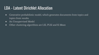 LDA - Latent Dirichlet Allocation
● Generative probabilistic model, which generates documents from topics and
topics from vocabs.
● An Unsupervised Model
● Other clustering algorithms are LSI, PLSI and K-Mean
 