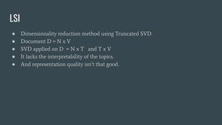 LSI
● Dimensionality reduction method using Truncated SVD.
● Document D = N x V
● SVD applied on D = N x T and T x V
● It lacks the interpretability of the topics.
● And representation quality isn’t that good.
 