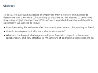 In 2015, we surveyed hundreds of employees from a variety of industries to
determine how they were collaborating on documents. We wanted to determine
how using project management (PM) software impacted document collaboration.
Specifically, we wanted to know:
• How does using PM software affect communication when collaborating on files?
• How do employees typically store shared documents?
• What are the biggest challenges employees face with respect to document
collaboration, and how effective is PM software at addressing these challenges?
Abstract
 