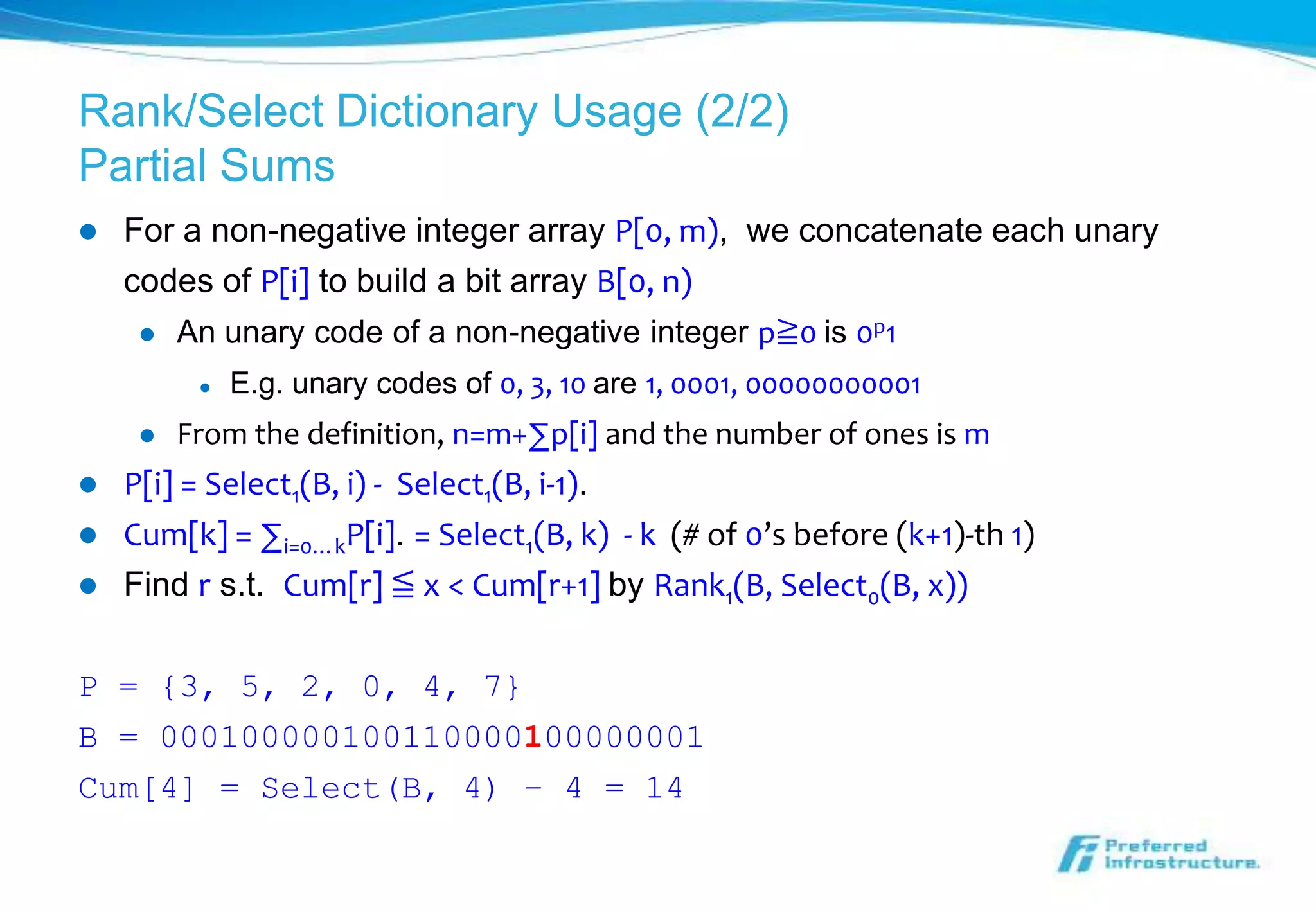 Rank/Select Dictionary Usage (2/2)
Partial Sums
   For a non-negative integer array P[0, m), we concatenate each unary
    codes of P[i] to build a bit array B[0, n)
        An unary code of a non-negative integer p≧0 is 0p1
             E.g. unary codes of 0, 3, 10 are 1, 0001, 00000000001
        From the definition, n=m+∑p[i] and the number of ones is m
   P[i] = Select1(B, i) - Select1(B, i-1).
   Cum[k] = ∑i=0…kP[i]. = Select1(B, k) - k (# of 0’s before (k+1)-th 1)
   Find r s.t. Cum[r] ≦ x < Cum[r+1] by Rank1(B, Select0(B, x))

P = {3, 5, 2, 0, 4, 7}
B = 000100000100110000100000001
Cum[4] = Select(B, 4) – 4 = 14
 