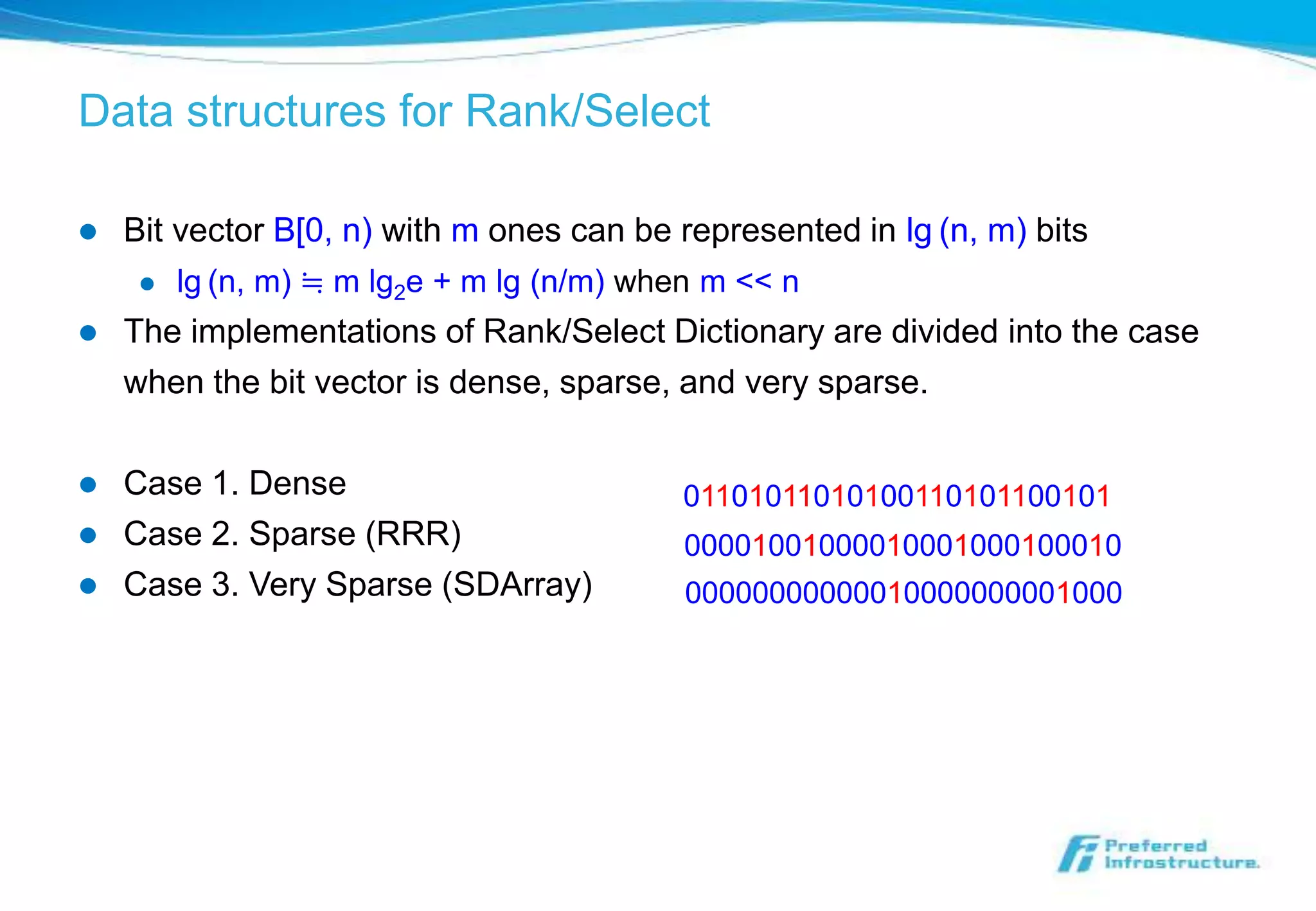 Data structures for Rank/Select

   Bit vector B[0, n) with m ones can be represented in lg (n, m) bits
        lg (n, m) ≒ m lg2e + m lg (n/m) when m << n
   The implementations of Rank/Select Dictionary are divided into the case
    when the bit vector is dense, sparse, and very sparse.

   Case 1. Dense                          01101011010100110101100101
   Case 2. Sparse (RRR)                    00001001000010001000100010
   Case 3. Very Sparse (SDArray)           00000000000010000000001000
 