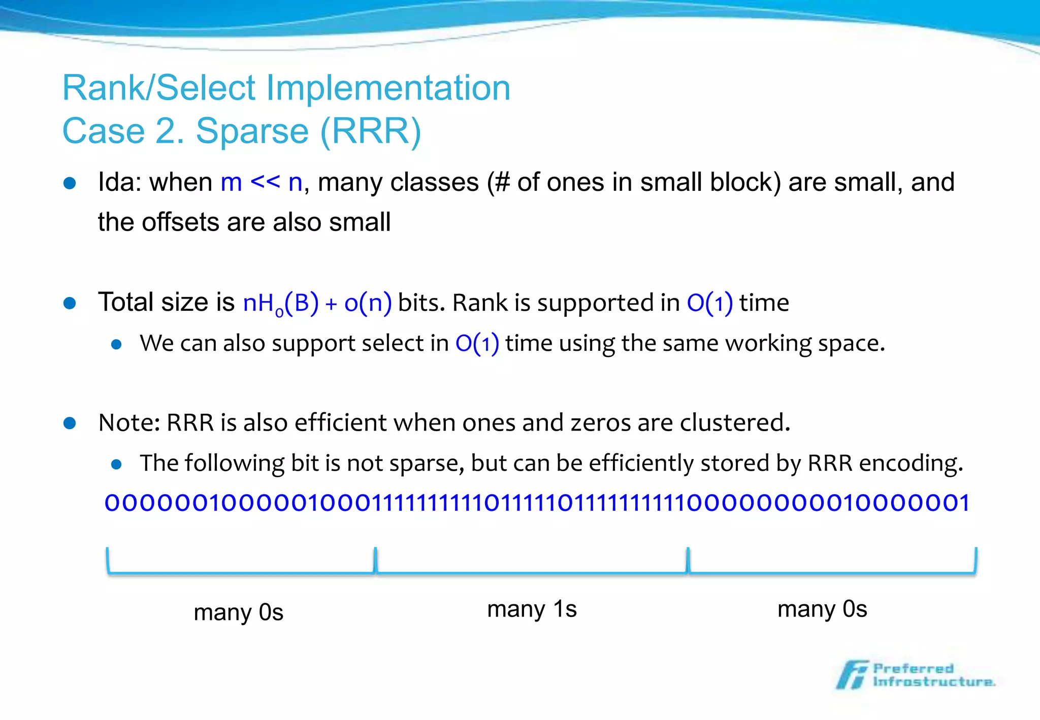 Rank/Select Implementation
Case 2. Sparse (RRR)
   Ida: when m << n, many classes (# of ones in small block) are small, and
    the offsets are also small

   Total size is nH0(B) + o(n) bits. Rank is supported in O(1) time
        We can also support select in O(1) time using the same working space.


   Note: RRR is also efficient when ones and zeros are clustered.
        The following bit is not sparse, but can be efficiently stored by RRR encoding.
    000000100000100011111111110111110111111111100000000010000001


              many 0s                     many 1s                     many 0s
 