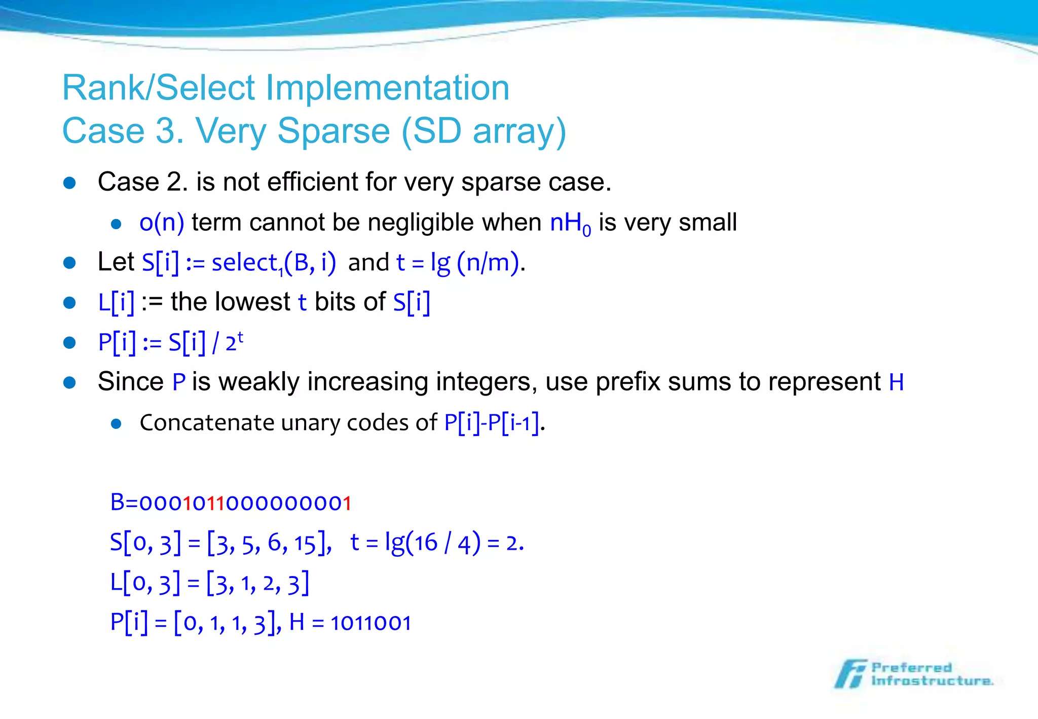 Rank/Select Implementation
Case 3. Very Sparse (SD array)
   Case 2. is not efficient for very sparse case.
        o(n) term cannot be negligible when nH0 is very small
   Let S[i] := select1(B, i) and t = lg (n/m).
   L[i] := the lowest t bits of S[i]
   P[i] := S[i] / 2t
   Since P is weakly increasing integers, use prefix sums to represent H
        Concatenate unary codes of P[i]-P[i-1].


     B=0001011000000001
     S[0, 3] = [3, 5, 6, 15], t = lg(16 / 4) = 2.
     L[0, 3] = [3, 1, 2, 3]
     P[i] = [0, 1, 1, 3], H = 1011001
 
