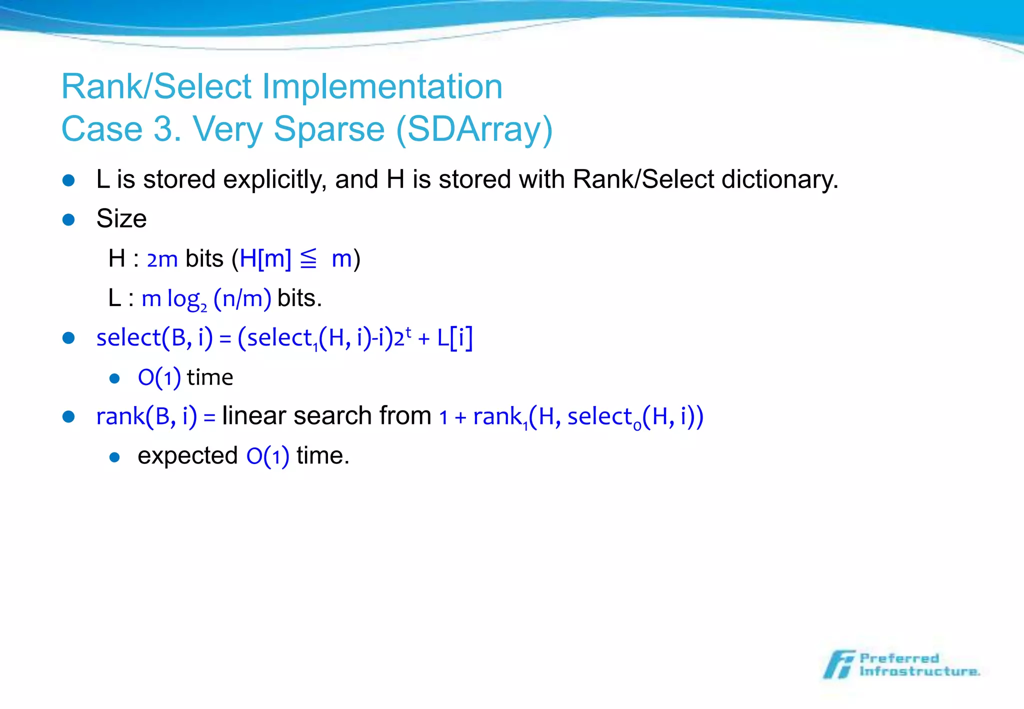 Rank/Select Implementation
Case 3. Very Sparse (SDArray)
   L is stored explicitly, and H is stored with Rank/Select dictionary.
   Size
     H : 2m bits (H[m] ≦ m)
     L : m log2 (n/m) bits.
   select(B, i) = (select1(H, i)-i)2t + L[i]
        O(1) time
   rank(B, i) = linear search from 1 + rank1(H, select0(H, i))
        expected O(1) time.
 