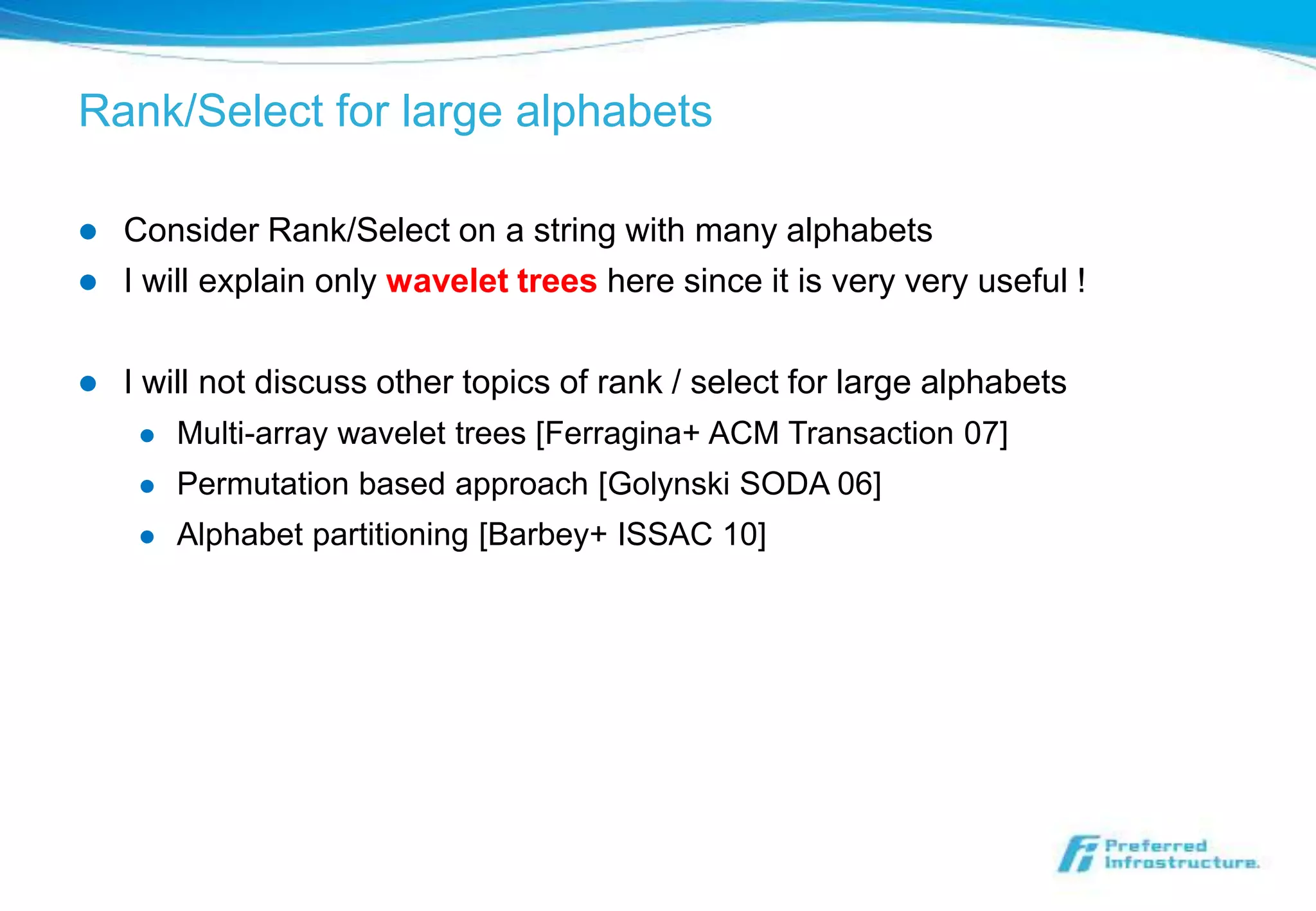 Rank/Select for large alphabets

   Consider Rank/Select on a string with many alphabets
   I will explain only wavelet trees here since it is very very useful !

   I will not discuss other topics of rank / select for large alphabets
        Multi-array wavelet trees [Ferragina+ ACM Transaction 07]
        Permutation based approach [Golynski SODA 06]
        Alphabet partitioning [Barbey+ ISSAC 10]
 