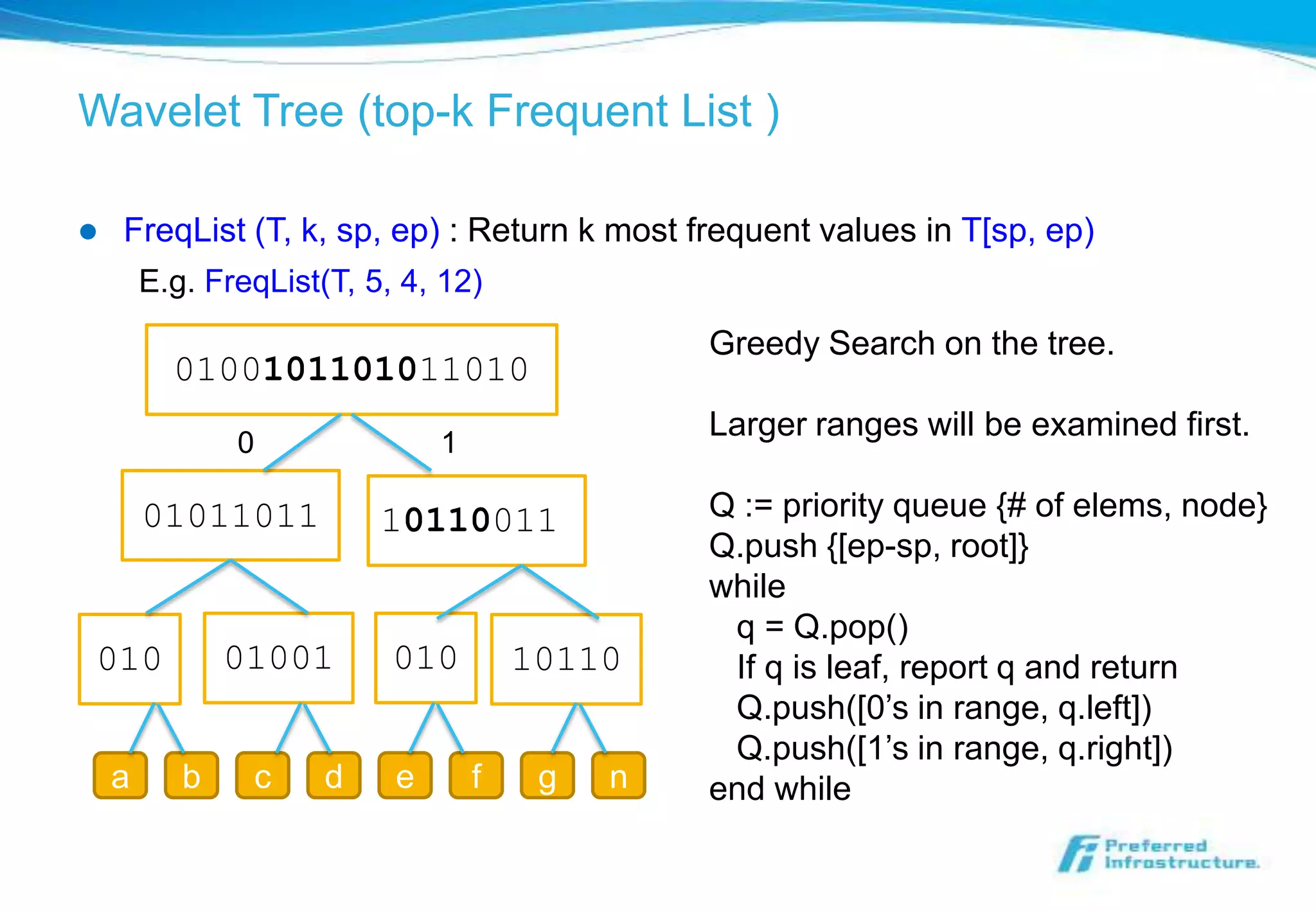Wavelet Tree (top-k Frequent List )

   FreqList (T, k, sp, ep) : Return k most frequent values in T[sp, ep)
        E.g. FreqList(T, 5, 4, 12)
                                                Greedy Search on the tree.
          0100101101011010
                                                Larger ranges will be examined first.
               0               1

        01011011          10110011              Q := priority queue {# of elems, node}
                                                Q.push {[ep-sp, root]}
                                                while
                                                 q = Q.pop()
010            01001       010         10110     If q is leaf, report q and return
                                                 Q.push([0’s in range, q.left])
                                                 Q.push([1’s in range, q.right])
    a      b    c     d    e       f    g   n   end while
 