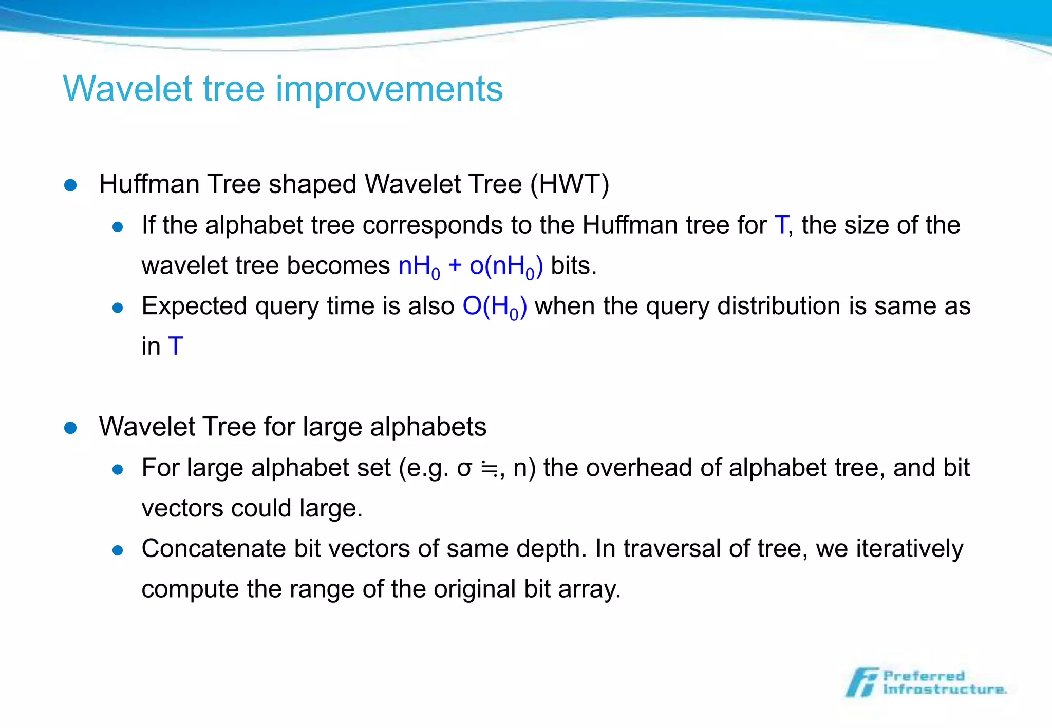 Wavelet tree improvements

   Huffman Tree shaped Wavelet Tree (HWT)
        If the alphabet tree corresponds to the Huffman tree for T, the size of the
         wavelet tree becomes nH0 + o(nH0) bits.
        Expected query time is also O(H0) when the query distribution is same as
         in T


   Wavelet Tree for large alphabets
        For large alphabet set (e.g. σ ≒, n) the overhead of alphabet tree, and bit
         vectors could large.
        Concatenate bit vectors of same depth. In traversal of tree, we iteratively
         compute the range of the original bit array.
 