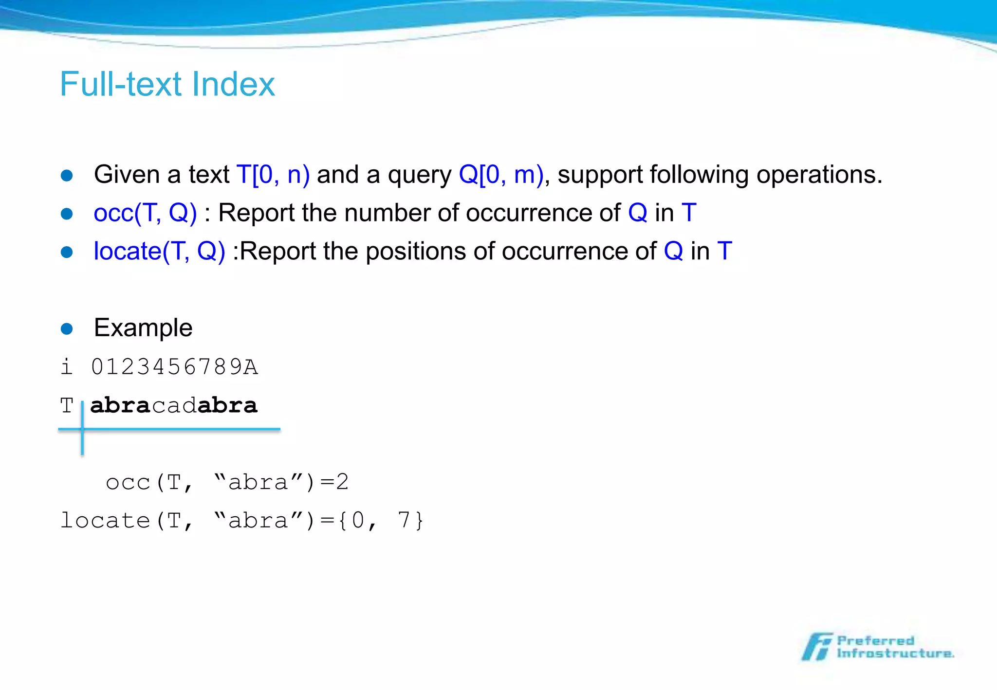 Full-text Index

   Given a text T[0, n) and a query Q[0, m), support following operations.
   occ(T, Q) : Report the number of occurrence of Q in T
   locate(T, Q) :Report the positions of occurrence of Q in T

 Example
i 0123456789A
T abracadabra

   occ(T, “abra”)=2
locate(T, “abra”)={0, 7}
 