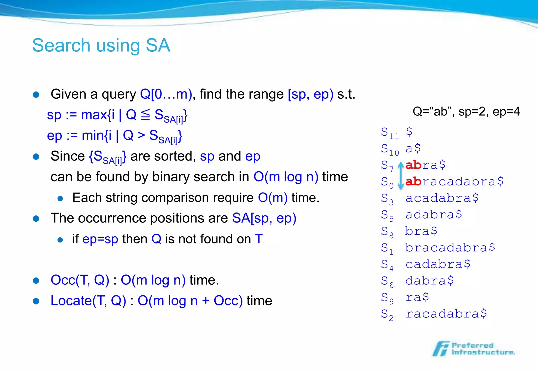 Search using SA

    Given a query Q[0…m), find the range [sp, ep) s.t.
    sp := max{i | Q ≦ SSA[i]}                                   Q=“ab”, sp=2, ep=4
    ep := min{i | Q > SSA[i]}                             S11   $
                                                          S10   a$
    Since {SSA[i]} are sorted, sp and ep
                                                          S7    abra$
     can be found by binary search in O(m log n) time     S0    abracadabra$
        Each string comparison require O(m) time.        S3    acadabra$
   The occurrence positions are SA[sp, ep)               S5    adabra$
                                                          S8    bra$
        if ep=sp then Q is not found on T
                                                          S1    bracadabra$
                                                          S4    cadabra$
   Occ(T, Q) : O(m log n) time.                          S6    dabra$
   Locate(T, Q) : O(m log n + Occ) time                  S9    ra$
                                                          S2    racadabra$
 