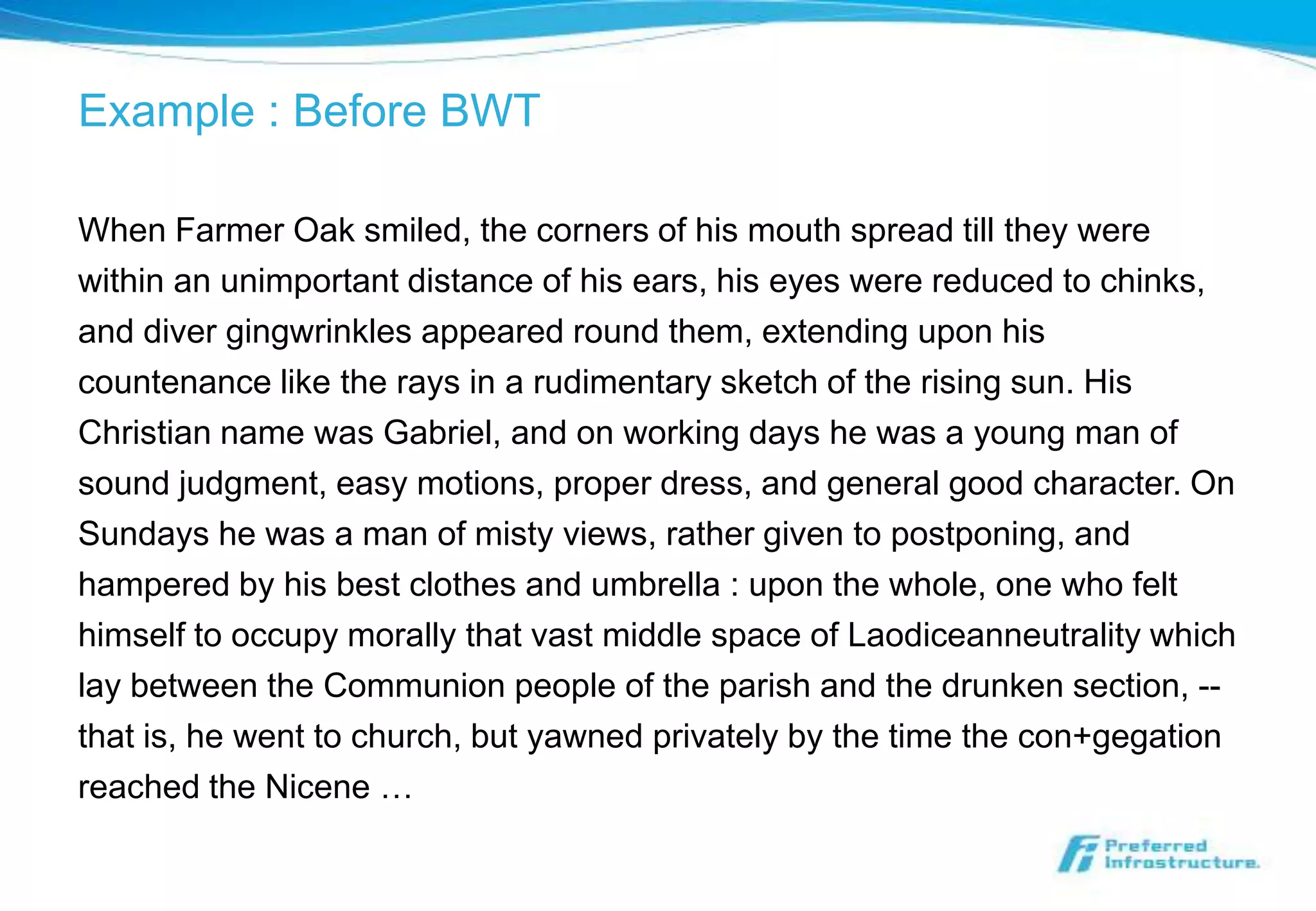 Example : Before BWT

When Farmer Oak smiled, the corners of his mouth spread till they were
within an unimportant distance of his ears, his eyes were reduced to chinks,
and diver gingwrinkles appeared round them, extending upon his
countenance like the rays in a rudimentary sketch of the rising sun. His
Christian name was Gabriel, and on working days he was a young man of
sound judgment, easy motions, proper dress, and general good character. On
Sundays he was a man of misty views, rather given to postponing, and
hampered by his best clothes and umbrella : upon the whole, one who felt
himself to occupy morally that vast middle space of Laodiceanneutrality which
lay between the Communion people of the parish and the drunken section, --
that is, he went to church, but yawned privately by the time the con+gegation
reached the Nicene …
 