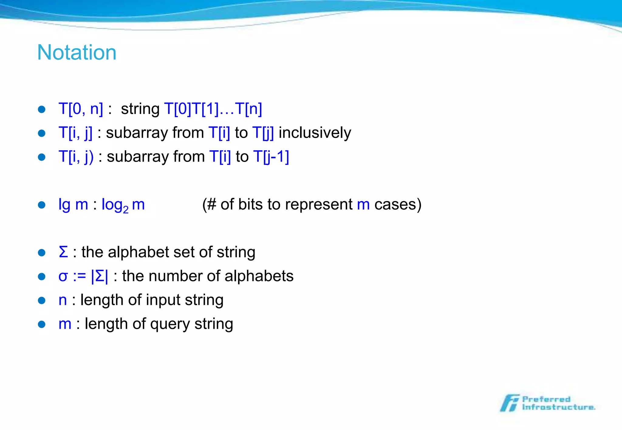 Notation

   T[0, n] : string T[0]T[1]…T[n]
   T[i, j] : subarray from T[i] to T[j] inclusively
   T[i, j) : subarray from T[i] to T[j-1]

   lg m : log2 m          (# of bits to represent m cases)

   Σ : the alphabet set of string
   σ := |Σ| : the number of alphabets
   n : length of input string
   m : length of query string
 
