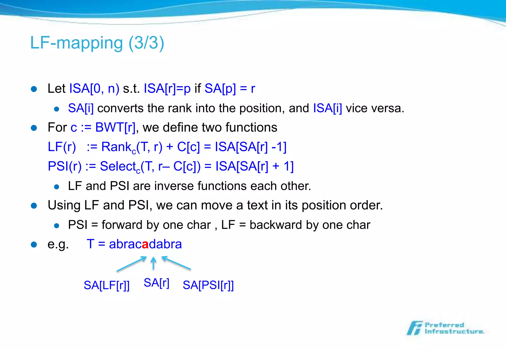 LF-mapping (3/3)

   Let ISA[0, n) s.t. ISA[r]=p if SA[p] = r
        SA[i] converts the rank into the position, and ISA[i] vice versa.
   For c := BWT[r], we define two functions
    LF(r) := Rankc(T, r) + C[c] = ISA[SA[r] -1]
    PSI(r) := Selectc(T, r– C[c]) = ISA[SA[r] + 1]
        LF and PSI are inverse functions each other.
   Using LF and PSI, we can move a text in its position order.
        PSI = forward by one char , LF = backward by one char
   e.g.    T = abracadabra


            SA[LF[r]]   SA[r]   SA[PSI[r]]
 
