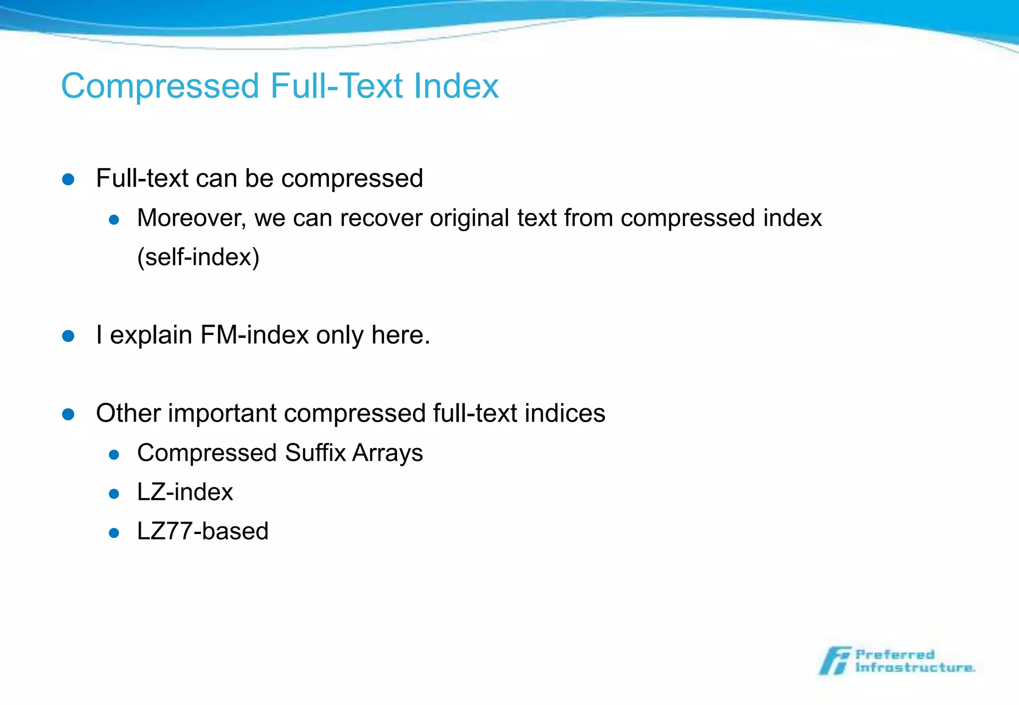 Compressed Full-Text Index

   Full-text can be compressed
        Moreover, we can recover original text from compressed index
         (self-index)


   I explain FM-index only here.

   Other important compressed full-text indices
        Compressed Suffix Arrays
        LZ-index
        LZ77-based
 