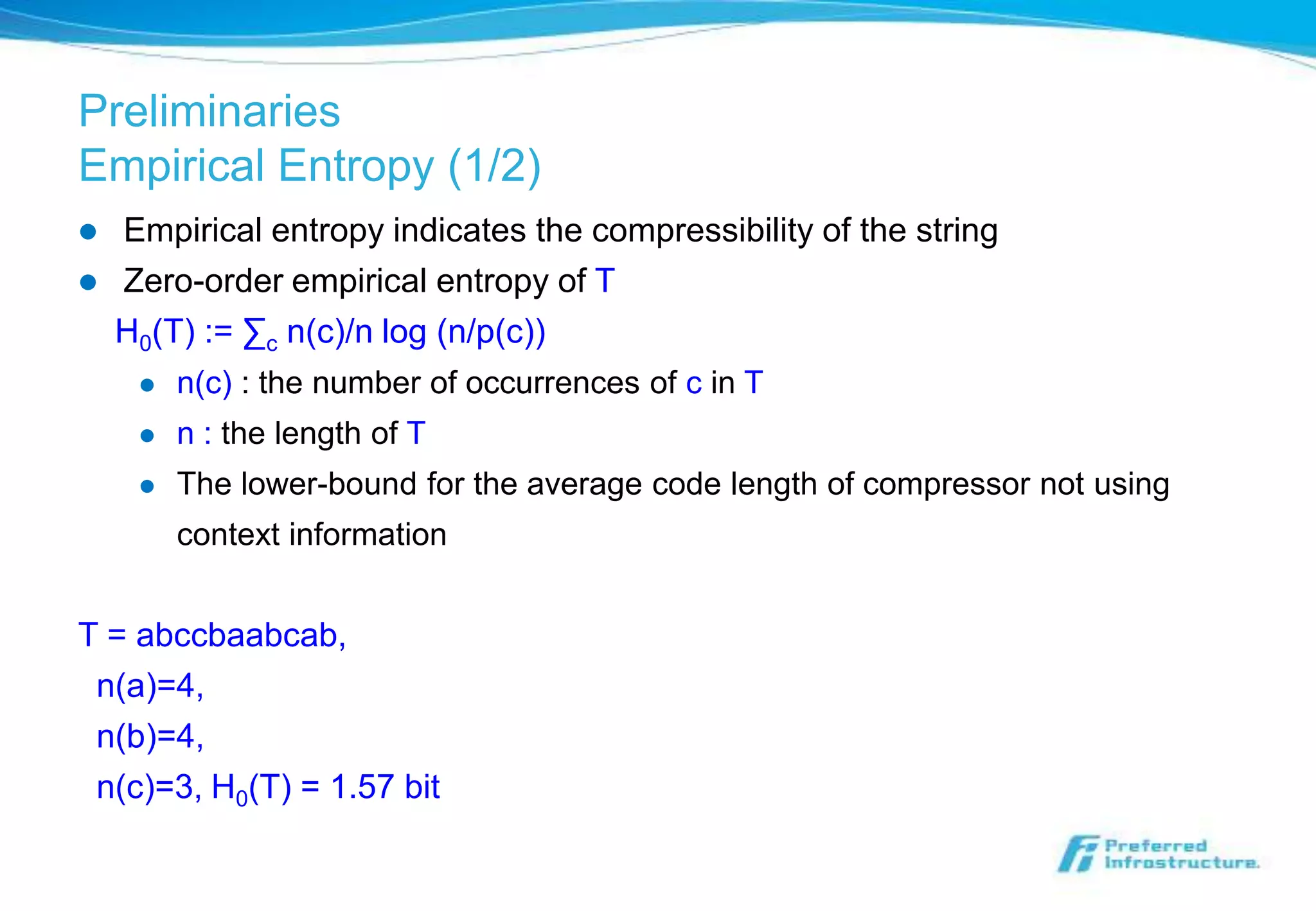 Preliminaries
Empirical Entropy (1/2)
   Empirical entropy indicates the compressibility of the string
   Zero-order empirical entropy of T
    H0(T) := ∑c n(c)/n log (n/p(c))
        n(c) : the number of occurrences of c in T
        n : the length of T
        The lower-bound for the average code length of compressor not using
         context information


T = abccbaabcab,
 n(a)=4,
 n(b)=4,
 n(c)=3, H0(T) = 1.57 bit
 