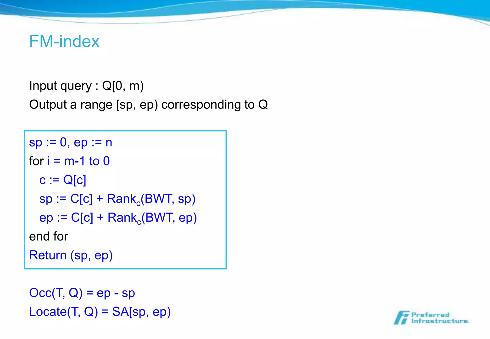 FM-index

Input query : Q[0, m)
Output a range [sp, ep) corresponding to Q

sp := 0, ep := n
for i = m-1 to 0
  c := Q[c]
  sp := C[c] + Rankc(BWT, sp)
  ep := C[c] + Rankc(BWT, ep)
end for
Return (sp, ep)

Occ(T, Q) = ep - sp
Locate(T, Q) = SA[sp, ep)
 