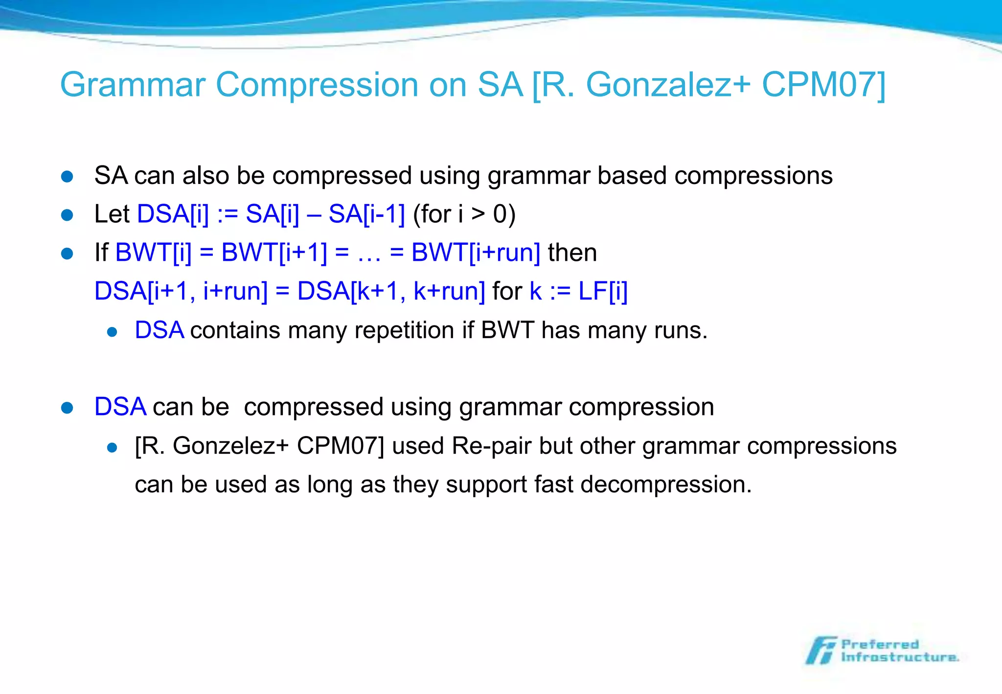 Grammar Compression on SA [R. Gonzalez+ CPM07]

   SA can also be compressed using grammar based compressions
   Let DSA[i] := SA[i] – SA[i-1] (for i > 0)
   If BWT[i] = BWT[i+1] = … = BWT[i+run] then
    DSA[i+1, i+run] = DSA[k+1, k+run] for k := LF[i]
       DSA contains many repetition if BWT has many runs.


   DSA can be compressed using grammar compression
       [R. Gonzelez+ CPM07] used Re-pair but other grammar compressions
        can be used as long as they support fast decompression.
 