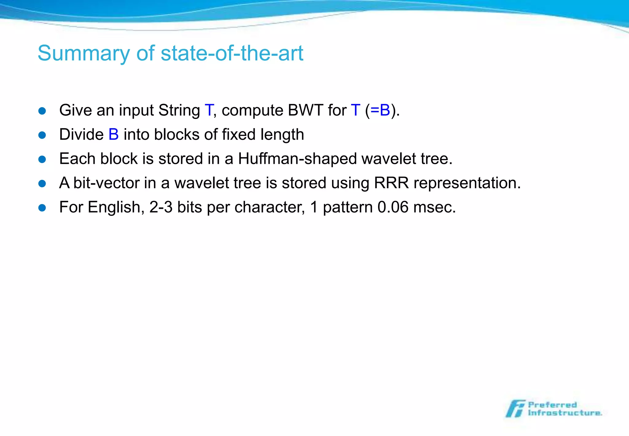 Summary of state-of-the-art

   Give an input String T, compute BWT for T (=B).
   Divide B into blocks of fixed length
   Each block is stored in a Huffman-shaped wavelet tree.
   A bit-vector in a wavelet tree is stored using RRR representation.
   For English, 2-3 bits per character, 1 pattern 0.06 msec.
 