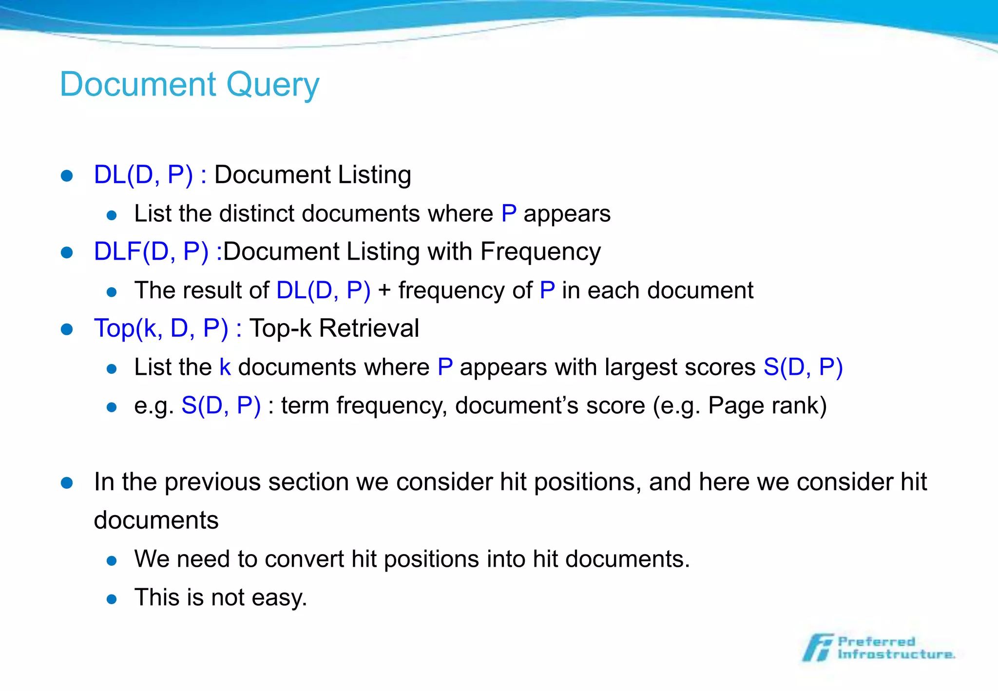 Document Query

   DL(D, P) : Document Listing
        List the distinct documents where P appears
   DLF(D, P) :Document Listing with Frequency
        The result of DL(D, P) + frequency of P in each document
   Top(k, D, P) : Top-k Retrieval
        List the k documents where P appears with largest scores S(D, P)
        e.g. S(D, P) : term frequency, document’s score (e.g. Page rank)


   In the previous section we consider hit positions, and here we consider hit
    documents
        We need to convert hit positions into hit documents.
        This is not easy.
 