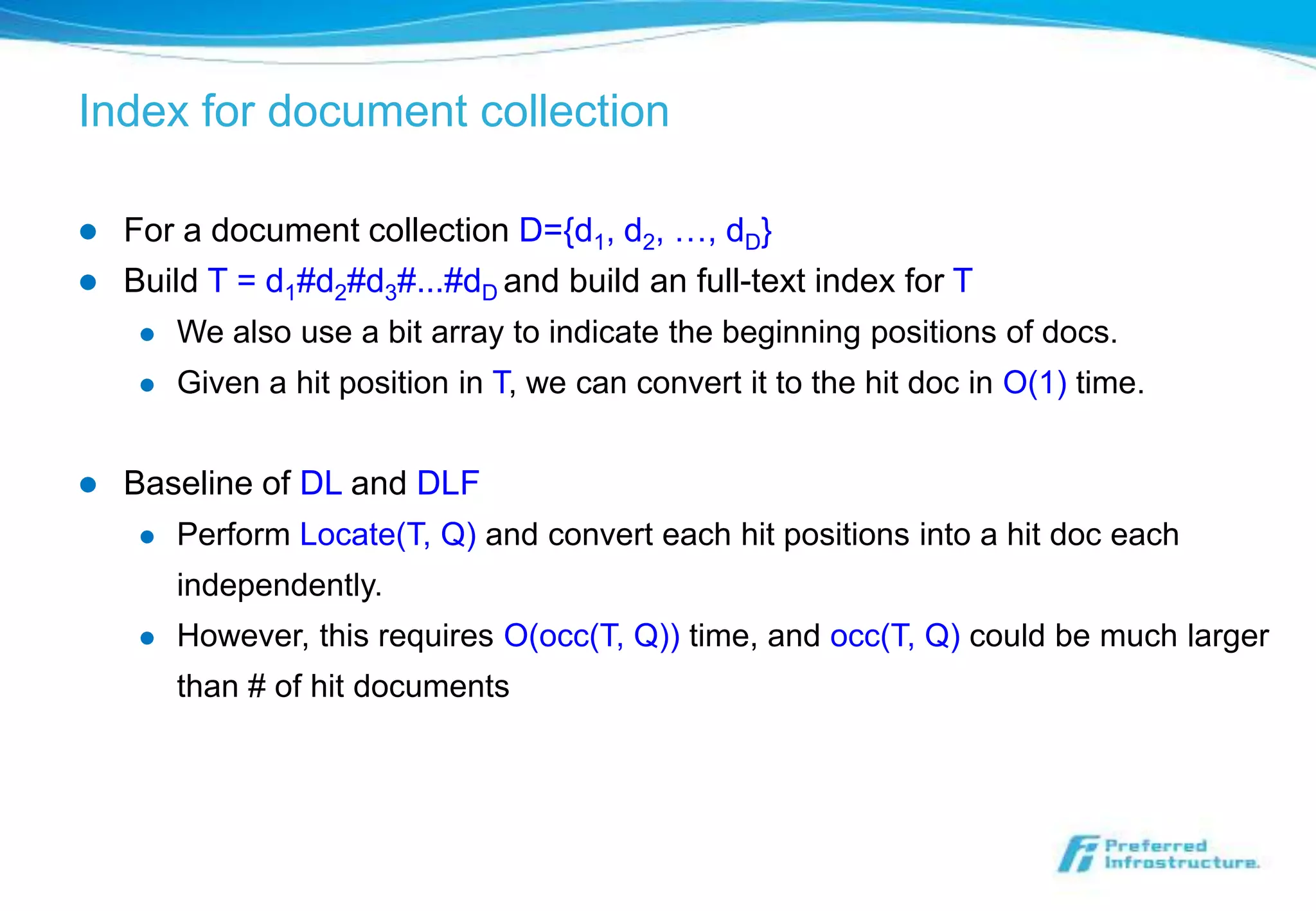 Index for document collection

   For a document collection D={d1, d2, …, dD}
   Build T = d1#d2#d3#...#dD and build an full-text index for T
        We also use a bit array to indicate the beginning positions of docs.
        Given a hit position in T, we can convert it to the hit doc in O(1) time.


   Baseline of DL and DLF
        Perform Locate(T, Q) and convert each hit positions into a hit doc each
         independently.
        However, this requires O(occ(T, Q)) time, and occ(T, Q) could be much larger
         than # of hit documents
 