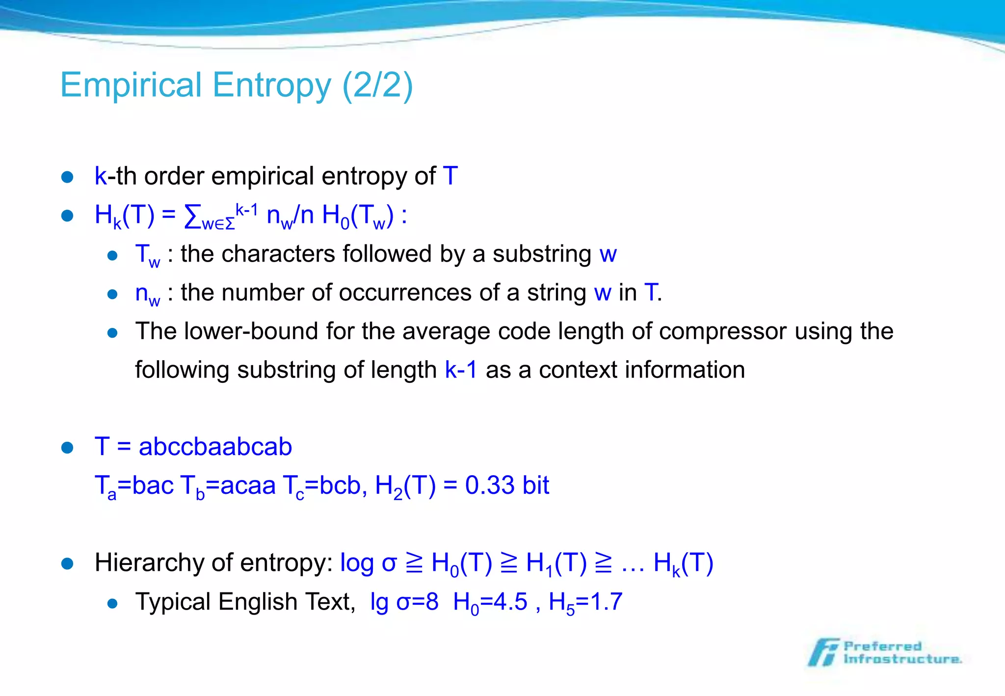 Empirical Entropy (2/2)

   k-th order empirical entropy of T
   Hk(T) = ∑w∈Σk-1 nw/n H0(Tw) :
        Tw : the characters followed by a substring w
        nw : the number of occurrences of a string w in T.
        The lower-bound for the average code length of compressor using the
         following substring of length k-1 as a context information


   T = abccbaabcab
    Ta=bac Tb=acaa Tc=bcb, H2(T) = 0.33 bit

   Hierarchy of entropy: log σ ≧ H0(T) ≧ H1(T) ≧ … Hk(T)
        Typical English Text, lg σ=8 H0=4.5 , H5=1.7
 