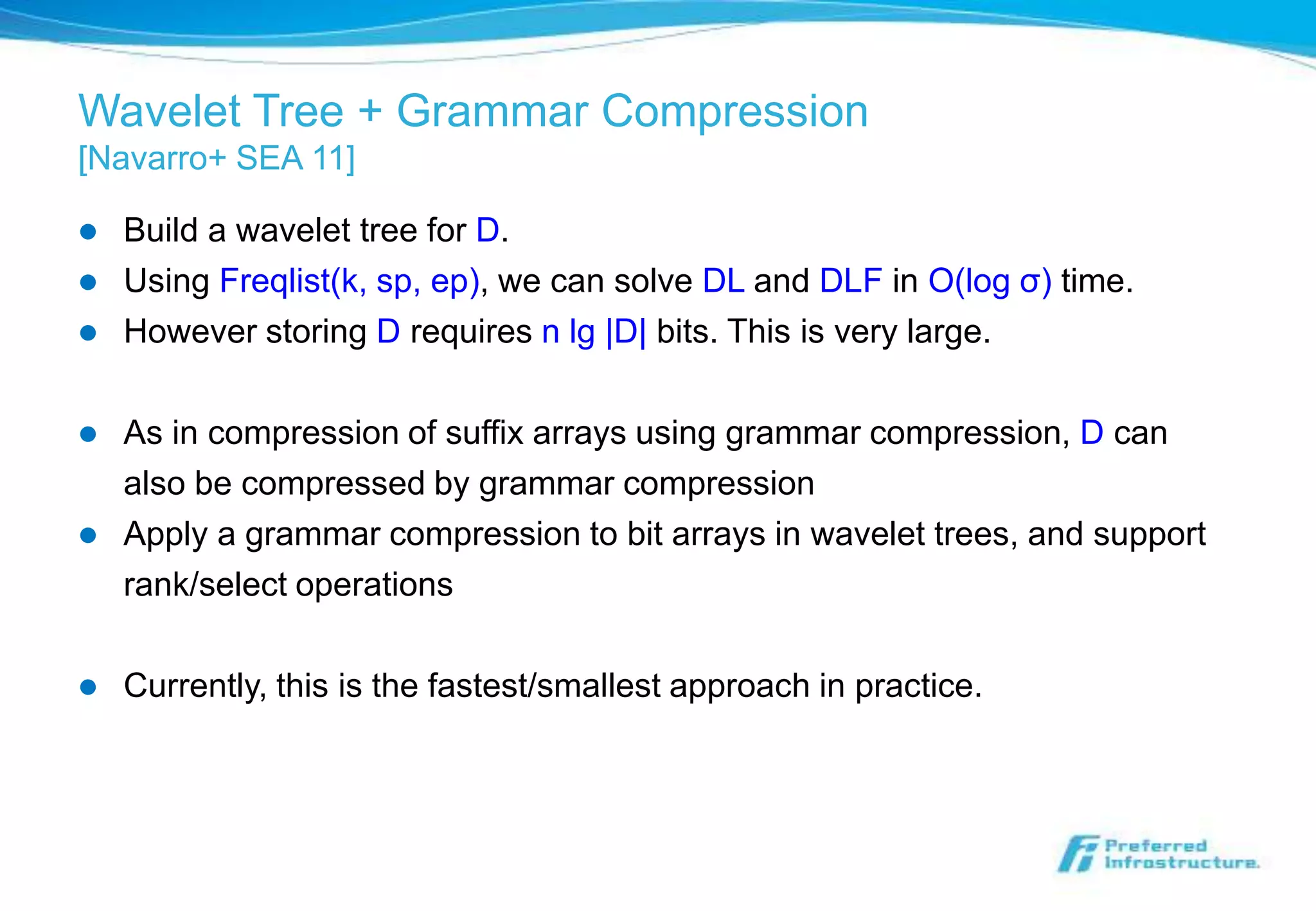 Wavelet Tree + Grammar Compression
[Navarro+ SEA 11]

   Build a wavelet tree for D.
   Using Freqlist(k, sp, ep), we can solve DL and DLF in O(log σ) time.
   However storing D requires n lg |D| bits. This is very large.

   As in compression of suffix arrays using grammar compression, D can
    also be compressed by grammar compression
   Apply a grammar compression to bit arrays in wavelet trees, and support
    rank/select operations

   Currently, this is the fastest/smallest approach in practice.
 
