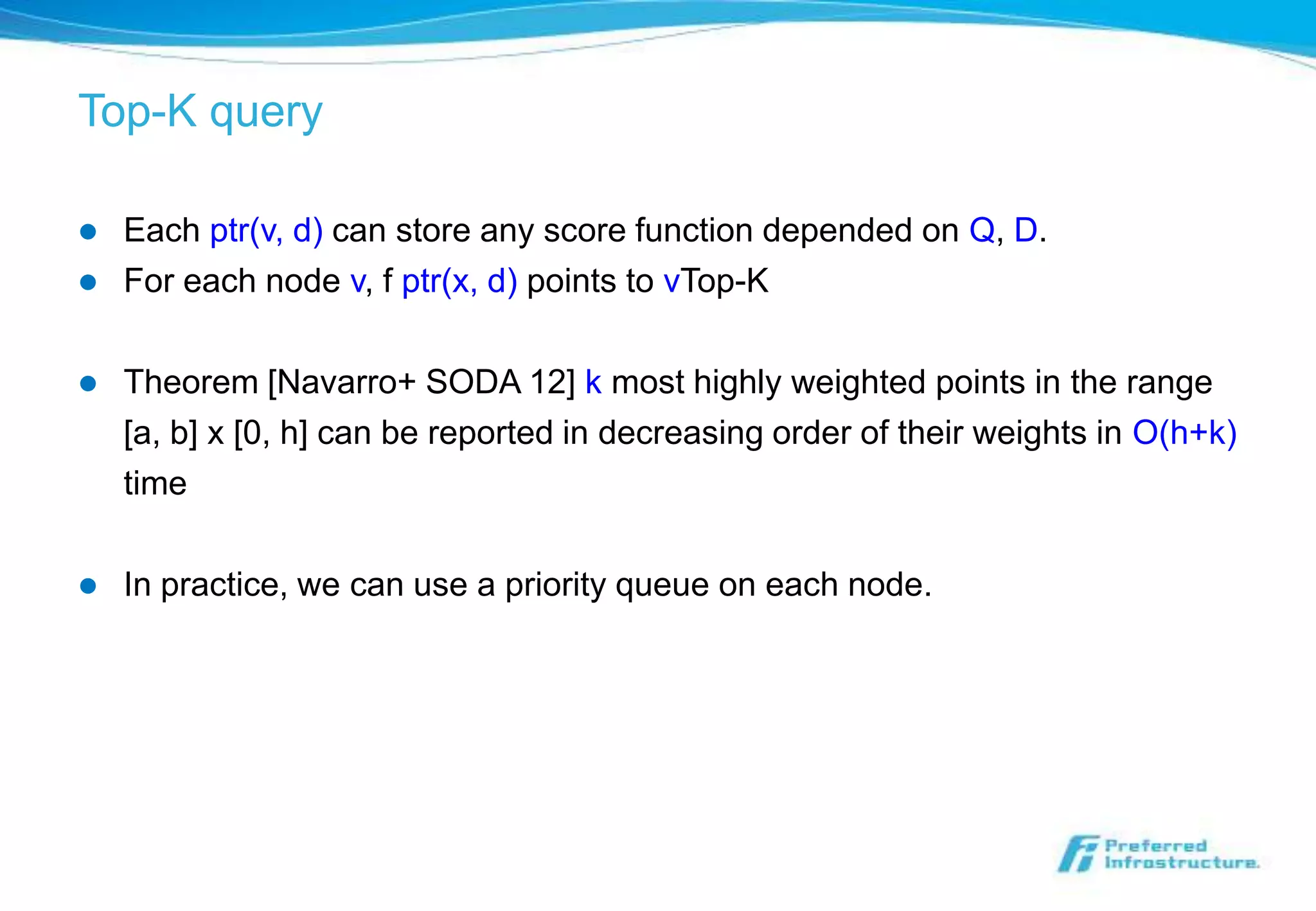 Top-K query

   Each ptr(v, d) can store any score function depended on Q, D.
   For each node v, f ptr(x, d) points to vTop-K

   Theorem [Navarro+ SODA 12] k most highly weighted points in the range
    [a, b] x [0, h] can be reported in decreasing order of their weights in O(h+k)
    time

   In practice, we can use a priority queue on each node.
 