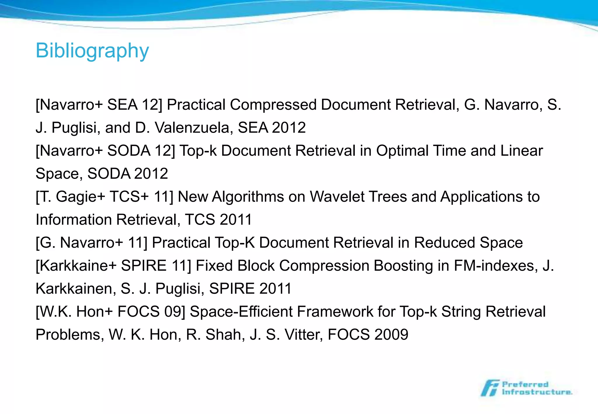 Bibliography

[Navarro+ SEA 12] Practical Compressed Document Retrieval, G. Navarro, S.
J. Puglisi, and D. Valenzuela, SEA 2012
[Navarro+ SODA 12] Top-k Document Retrieval in Optimal Time and Linear
Space, SODA 2012
[T. Gagie+ TCS+ 11] New Algorithms on Wavelet Trees and Applications to
Information Retrieval, TCS 2011
[G. Navarro+ 11] Practical Top-K Document Retrieval in Reduced Space
[Karkkaine+ SPIRE 11] Fixed Block Compression Boosting in FM-indexes, J.
Karkkainen, S. J. Puglisi, SPIRE 2011
[W.K. Hon+ FOCS 09] Space-Efficient Framework for Top-k String Retrieval
Problems, W. K. Hon, R. Shah, J. S. Vitter, FOCS 2009
 
