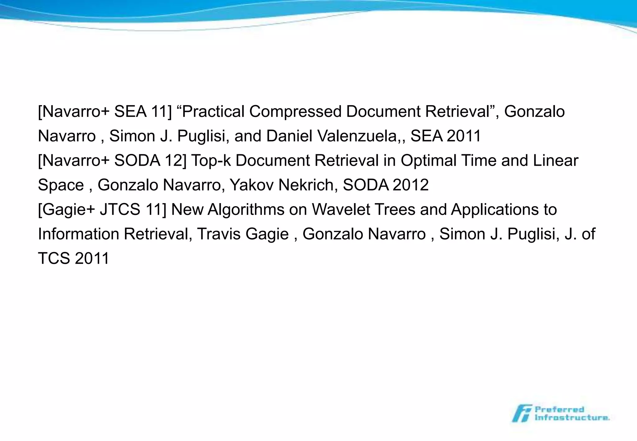 [Navarro+ SEA 11] “Practical Compressed Document Retrieval”, Gonzalo
Navarro , Simon J. Puglisi, and Daniel Valenzuela,, SEA 2011
[Navarro+ SODA 12] Top-k Document Retrieval in Optimal Time and Linear
Space , Gonzalo Navarro, Yakov Nekrich, SODA 2012
[Gagie+ JTCS 11] New Algorithms on Wavelet Trees and Applications to
Information Retrieval, Travis Gagie , Gonzalo Navarro , Simon J. Puglisi, J. of
TCS 2011
 