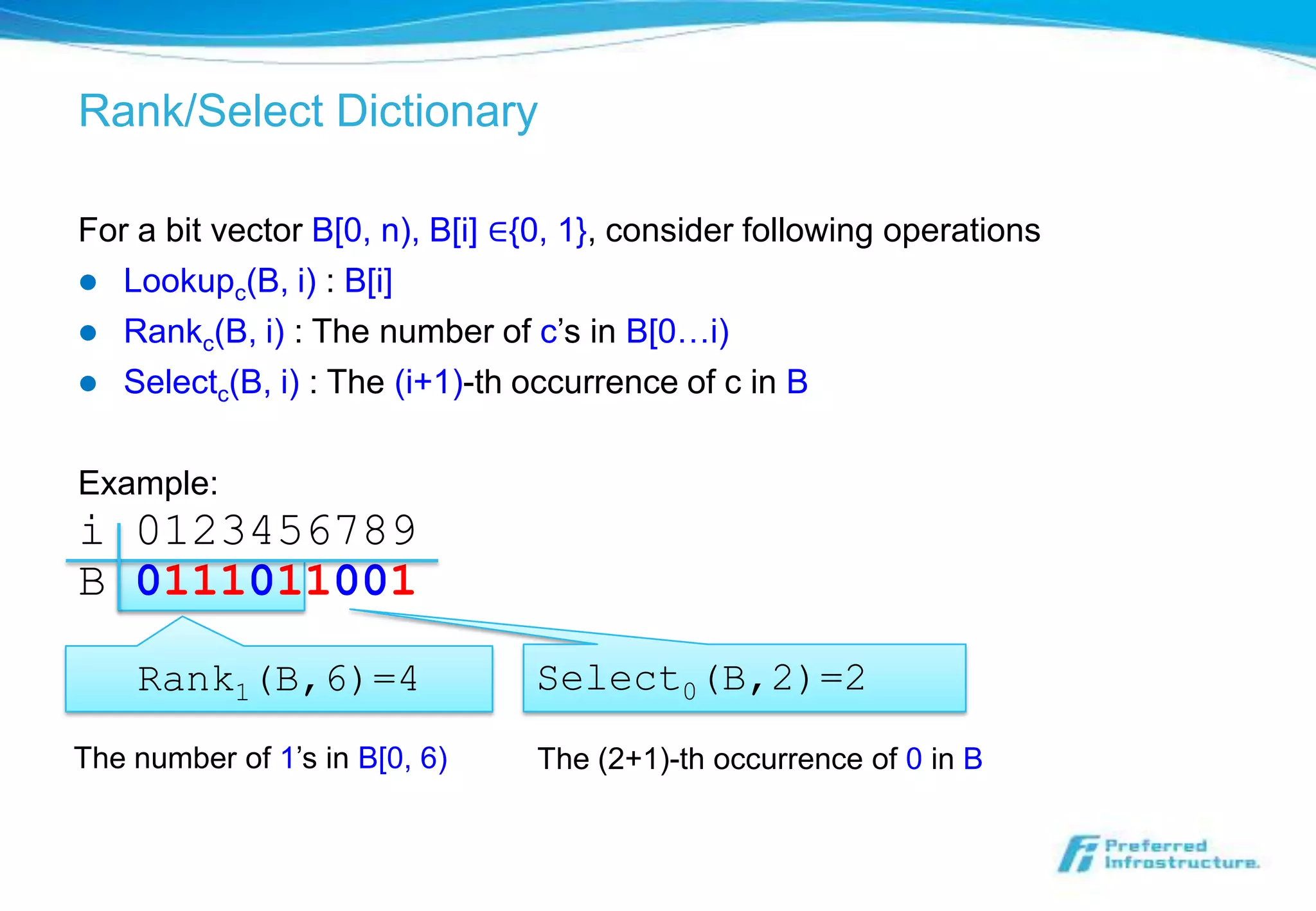 Rank/Select Dictionary

For a bit vector B[0, n), B[i] ∈{0, 1}, consider following operations
 Lookupc(B, i) : B[i]
 Rankc(B, i) : The number of c’s in B[0…i)
 Selectc(B, i) : The (i+1)-th occurrence of c in B


Example:
i 0123456789
B 0111011001

    Rank1(B,6)=4                Select0(B,2)=2
The number of 1’s in B[0, 6)    The (2+1)-th occurrence of 0 in B
 