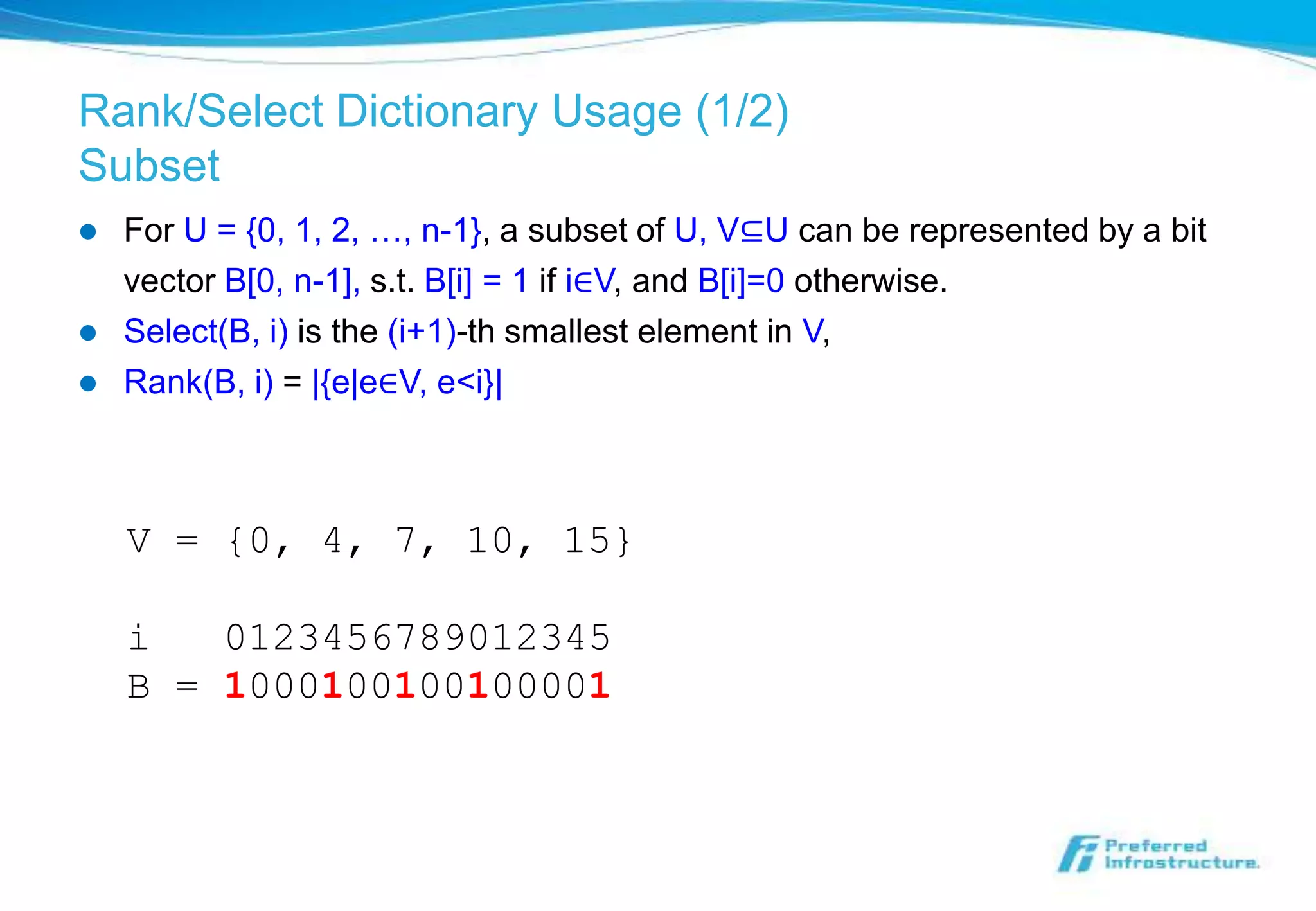 Rank/Select Dictionary Usage (1/2)
Subset
   For U = {0, 1, 2, …, n-1}, a subset of U, V⊆U can be represented by a bit
    vector B[0, n-1], s.t. B[i] = 1 if i∈V, and B[i]=0 otherwise.
   Select(B, i) is the (i+1)-th smallest element in V,
   Rank(B, i) = |{e|e∈V, e<i}|



    V = {0, 4, 7, 10, 15}

    i   0123456789012345
    B = 1000100100100001
 