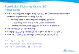 Rank/Select Dictionary Usage (2/2)
Partial Sums
   For a non-negative integer array P[0, m), we concatenate each unary
    codes of P[i] to build a bit array B[0, n)
        An unary code of a non-negative integer p≧0 is 0p1
             E.g. unary codes of 0, 3, 10 are 1, 0001, 00000000001
        From the definition, n=m+∑p[i] and the number of ones is m
   P[i] = Select1(B, i) - Select1(B, i-1).
   Cum[k] = ∑i=0…kP[i]. = Select1(B, k) - k (# of 0’s before (k+1)-th 1)
   Find r s.t. Cum[r] ≦ x < Cum[r+1] by Rank1(B, Select0(B, x))

P = {3, 5, 2, 0, 4, 7}
B = 000100000100110000100000001
Cum[4] = Select(B, 4) – 4 = 14
 