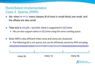 Rank/Select Implementation
Case 2. Sparse (RRR)
   Ida: when m << n, many classes (# of ones in small block) are small, and
    the offsets are also small

   Total size is nH0(B) + o(n) bits. Rank is supported in O(1) time
        We can also support select in O(1) time using the same working space.


   Note: RRR is also efficient when ones and zeros are clustered.
        The following bit is not sparse, but can be efficiently stored by RRR encoding.
    000000100000100011111111110111110111111111100000000010000001


              many 0s                     many 1s                     many 0s
 