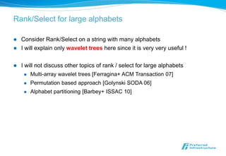 Rank/Select for large alphabets

   Consider Rank/Select on a string with many alphabets
   I will explain only wavelet trees here since it is very very useful !

   I will not discuss other topics of rank / select for large alphabets
        Multi-array wavelet trees [Ferragina+ ACM Transaction 07]
        Permutation based approach [Golynski SODA 06]
        Alphabet partitioning [Barbey+ ISSAC 10]
 