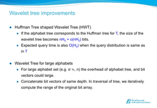 Wavelet tree improvements

   Huffman Tree shaped Wavelet Tree (HWT)
        If the alphabet tree corresponds to the Huffman tree for T, the size of the
         wavelet tree becomes nH0 + o(nH0) bits.
        Expected query time is also O(H0) when the query distribution is same as
         in T


   Wavelet Tree for large alphabets
        For large alphabet set (e.g. σ ≒, n) the overhead of alphabet tree, and bit
         vectors could large.
        Concatenate bit vectors of same depth. In traversal of tree, we iteratively
         compute the range of the original bit array.
 