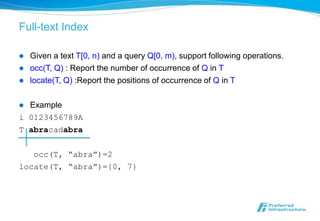 Full-text Index

   Given a text T[0, n) and a query Q[0, m), support following operations.
   occ(T, Q) : Report the number of occurrence of Q in T
   locate(T, Q) :Report the positions of occurrence of Q in T

 Example
i 0123456789A
T abracadabra

   occ(T, “abra”)=2
locate(T, “abra”)={0, 7}
 